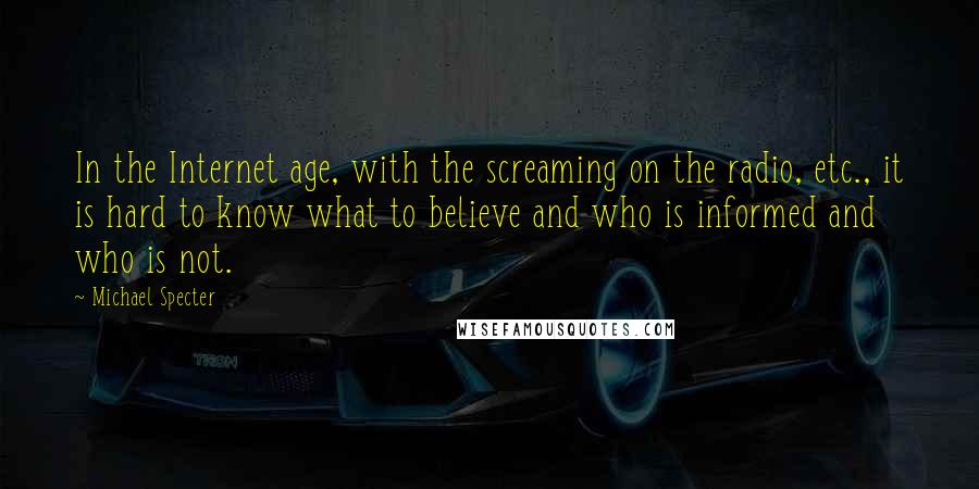 Michael Specter Quotes: In the Internet age, with the screaming on the radio, etc., it is hard to know what to believe and who is informed and who is not.