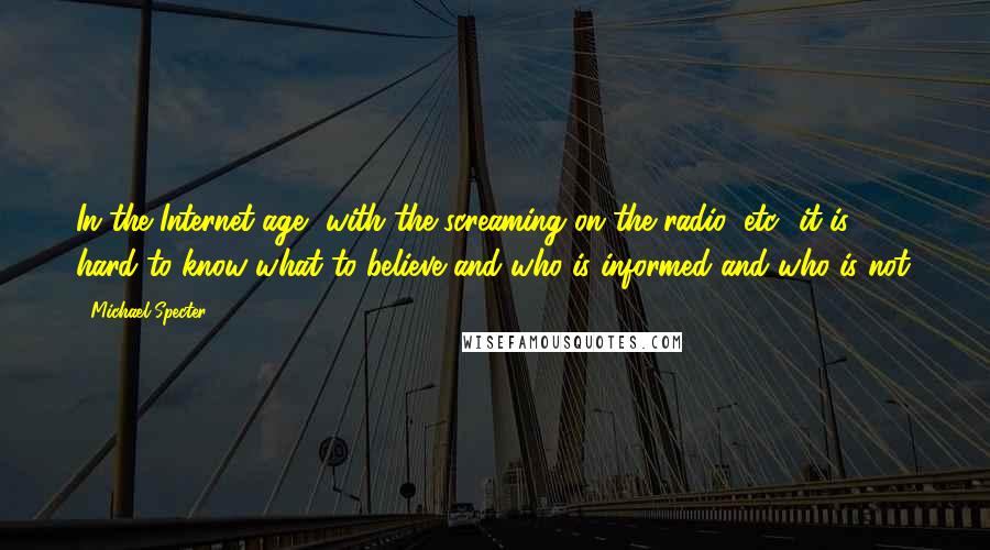 Michael Specter Quotes: In the Internet age, with the screaming on the radio, etc., it is hard to know what to believe and who is informed and who is not.