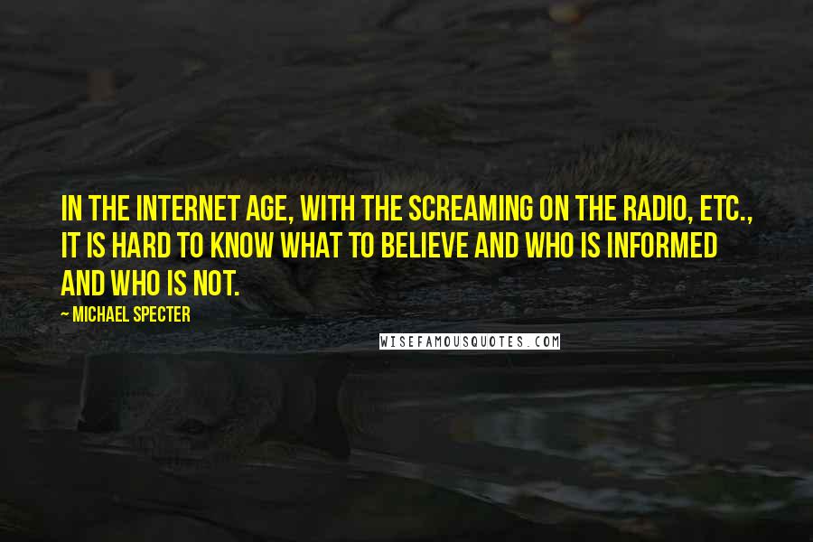 Michael Specter Quotes: In the Internet age, with the screaming on the radio, etc., it is hard to know what to believe and who is informed and who is not.