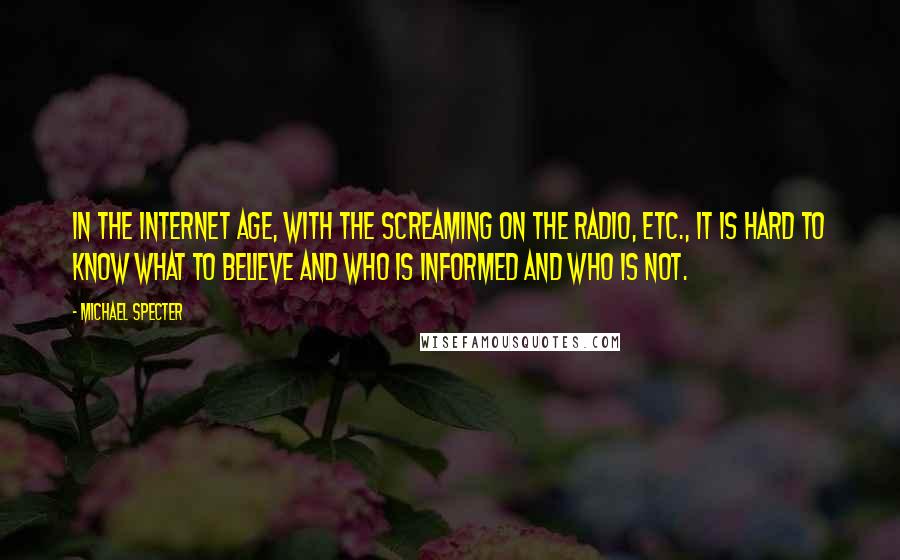 Michael Specter Quotes: In the Internet age, with the screaming on the radio, etc., it is hard to know what to believe and who is informed and who is not.