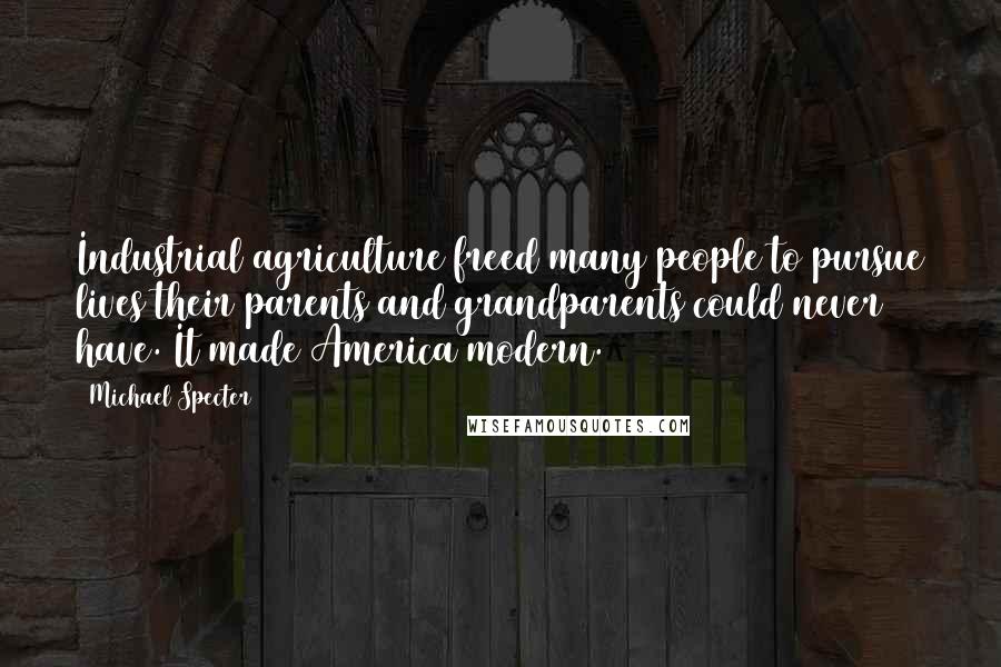 Michael Specter Quotes: Industrial agriculture freed many people to pursue lives their parents and grandparents could never have. It made America modern.