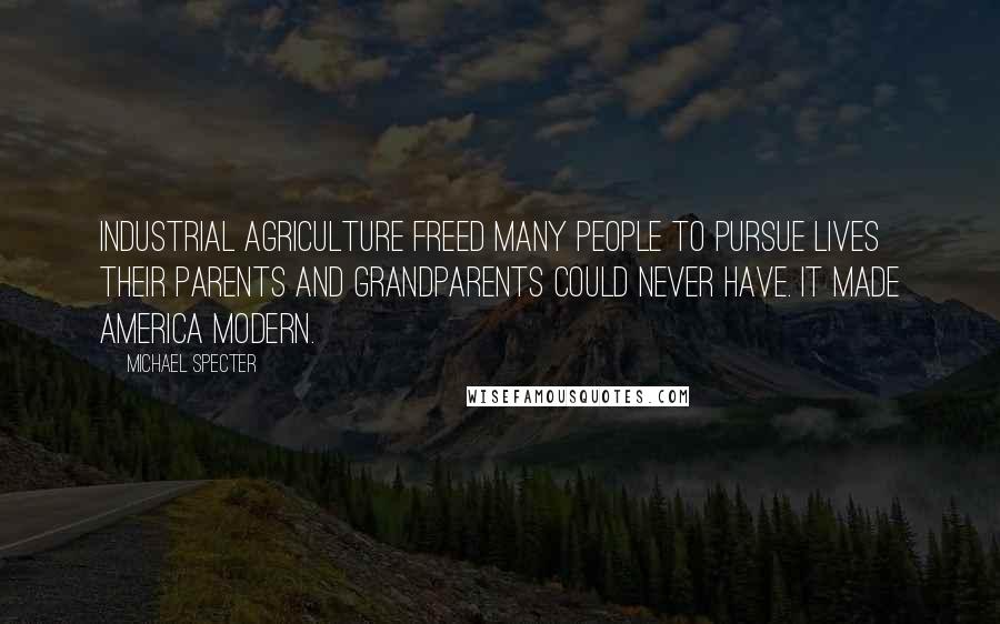 Michael Specter Quotes: Industrial agriculture freed many people to pursue lives their parents and grandparents could never have. It made America modern.