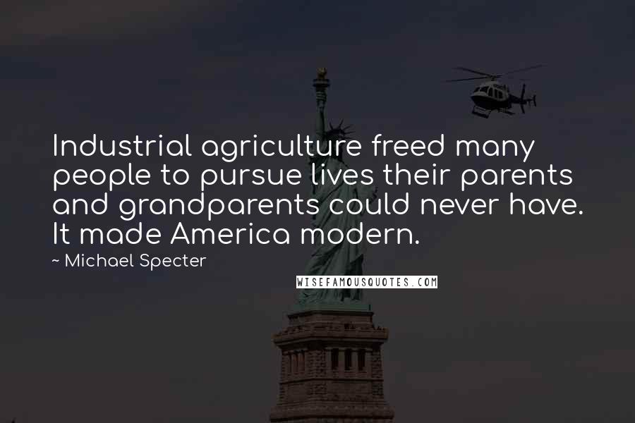 Michael Specter Quotes: Industrial agriculture freed many people to pursue lives their parents and grandparents could never have. It made America modern.