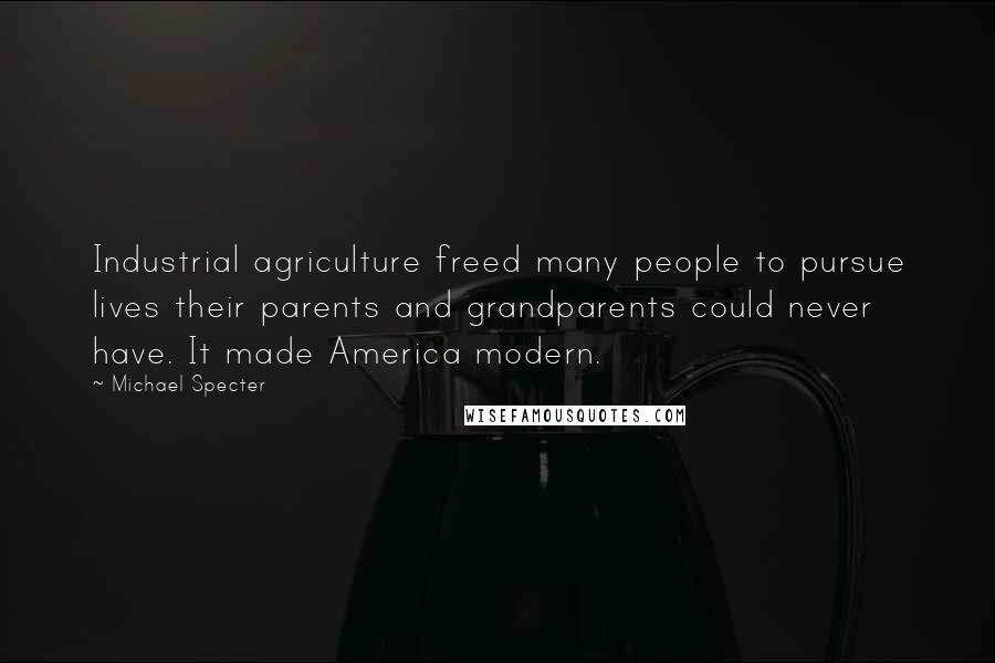 Michael Specter Quotes: Industrial agriculture freed many people to pursue lives their parents and grandparents could never have. It made America modern.