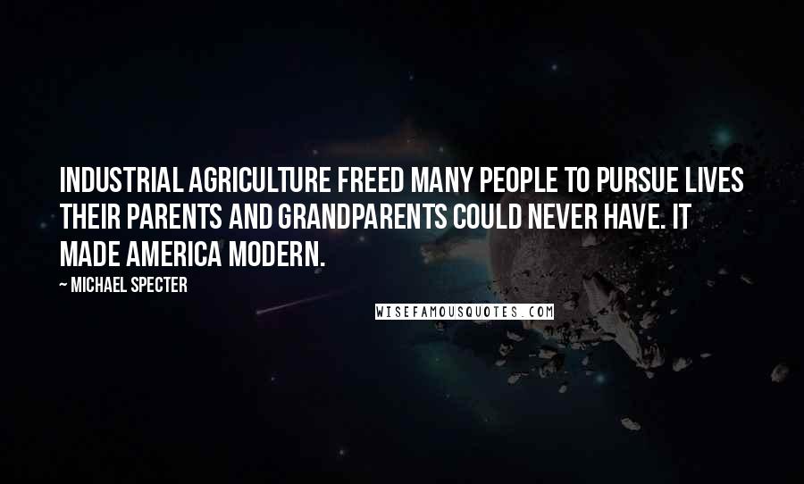 Michael Specter Quotes: Industrial agriculture freed many people to pursue lives their parents and grandparents could never have. It made America modern.