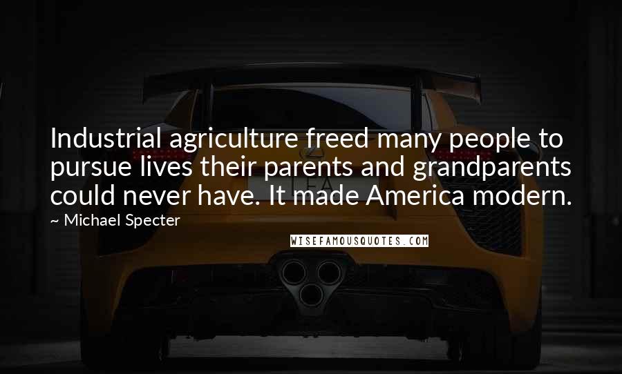 Michael Specter Quotes: Industrial agriculture freed many people to pursue lives their parents and grandparents could never have. It made America modern.