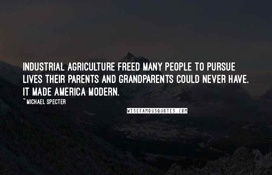 Michael Specter Quotes: Industrial agriculture freed many people to pursue lives their parents and grandparents could never have. It made America modern.