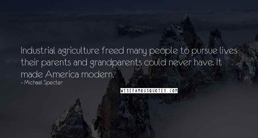 Michael Specter Quotes: Industrial agriculture freed many people to pursue lives their parents and grandparents could never have. It made America modern.