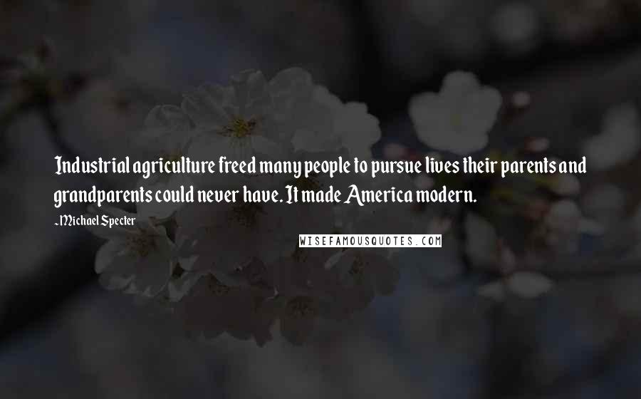 Michael Specter Quotes: Industrial agriculture freed many people to pursue lives their parents and grandparents could never have. It made America modern.