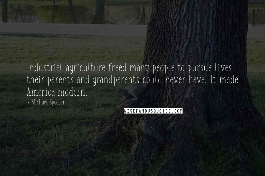 Michael Specter Quotes: Industrial agriculture freed many people to pursue lives their parents and grandparents could never have. It made America modern.