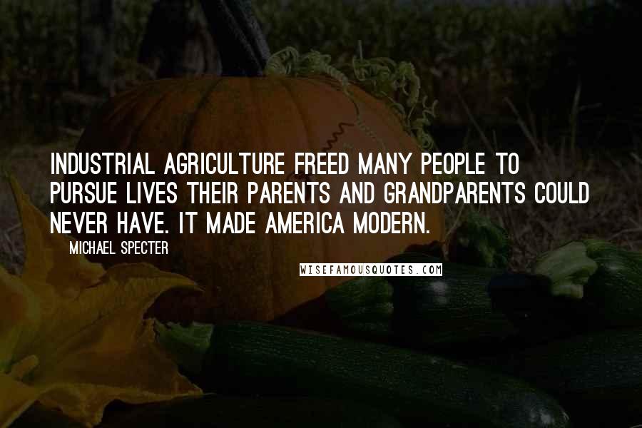 Michael Specter Quotes: Industrial agriculture freed many people to pursue lives their parents and grandparents could never have. It made America modern.