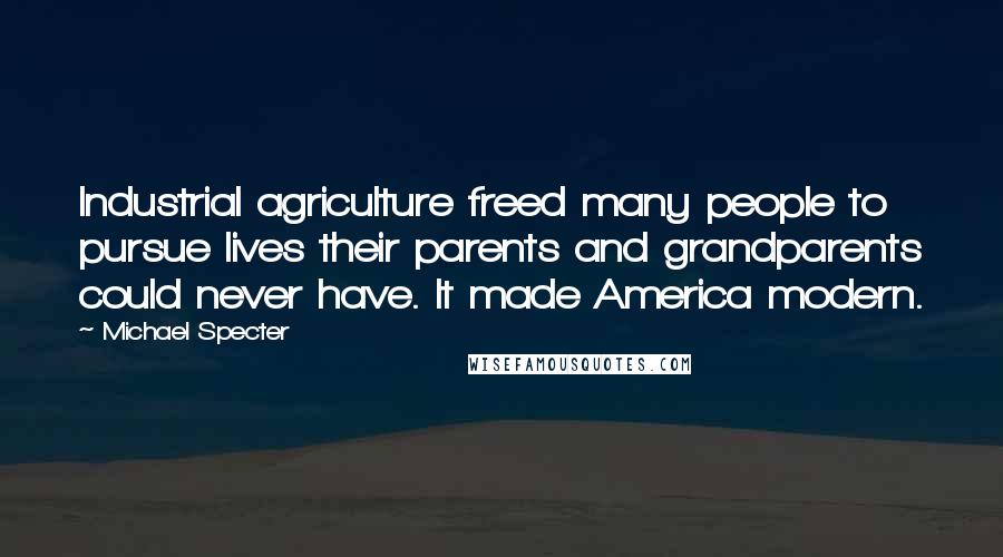 Michael Specter Quotes: Industrial agriculture freed many people to pursue lives their parents and grandparents could never have. It made America modern.