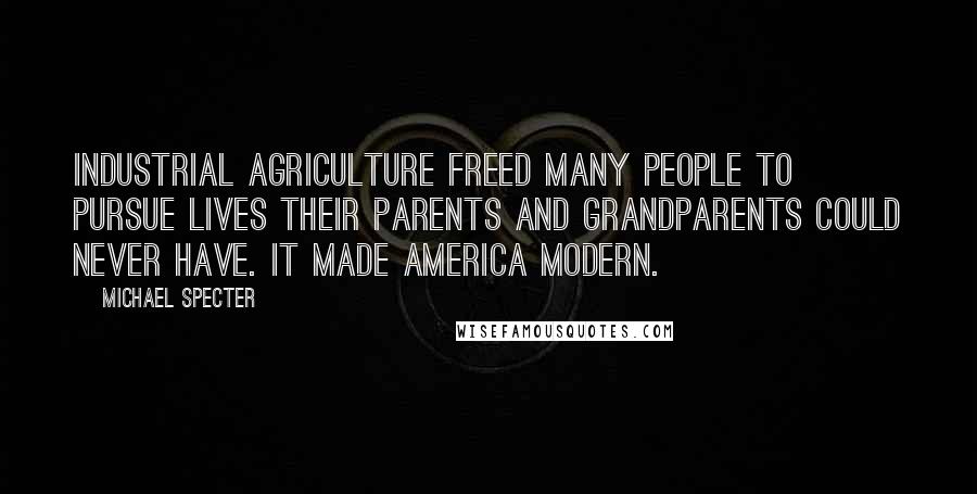 Michael Specter Quotes: Industrial agriculture freed many people to pursue lives their parents and grandparents could never have. It made America modern.