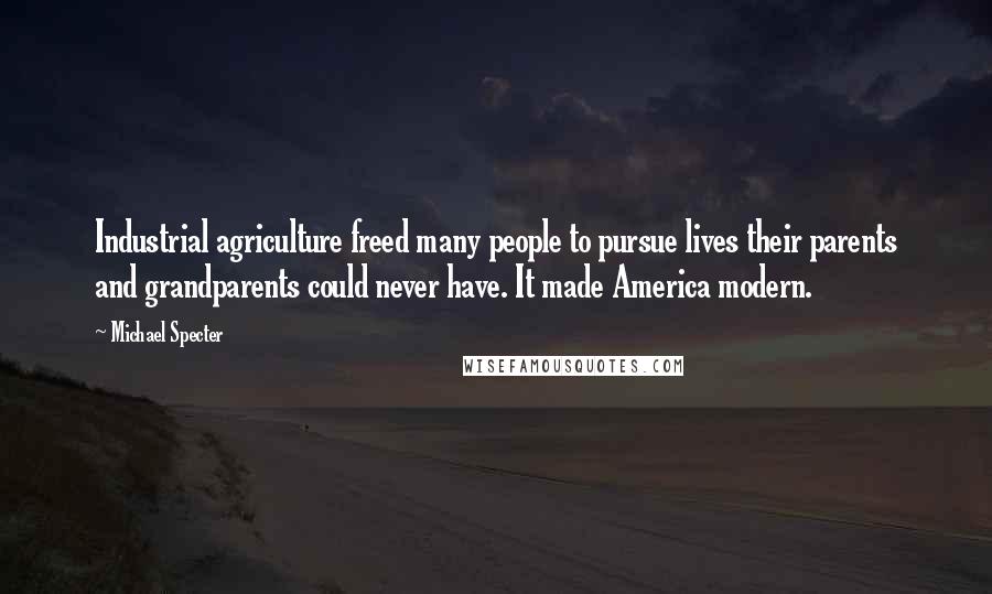 Michael Specter Quotes: Industrial agriculture freed many people to pursue lives their parents and grandparents could never have. It made America modern.