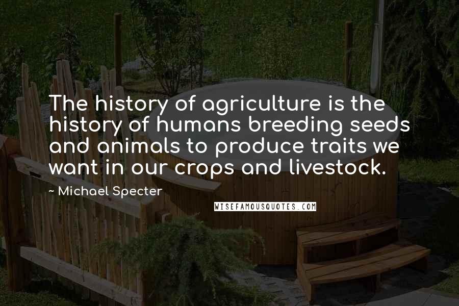 Michael Specter Quotes: The history of agriculture is the history of humans breeding seeds and animals to produce traits we want in our crops and livestock.