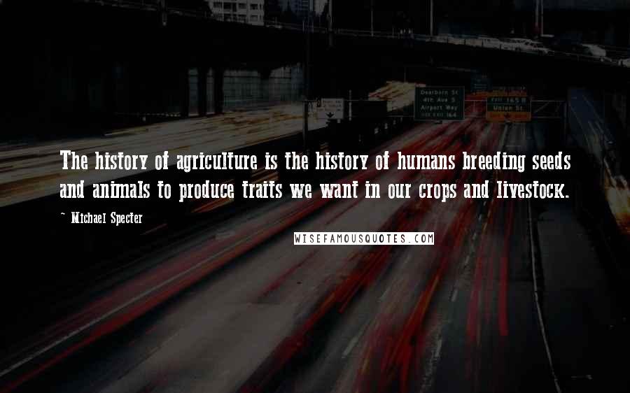 Michael Specter Quotes: The history of agriculture is the history of humans breeding seeds and animals to produce traits we want in our crops and livestock.