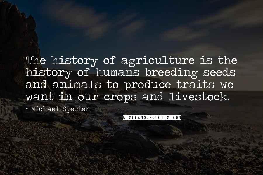 Michael Specter Quotes: The history of agriculture is the history of humans breeding seeds and animals to produce traits we want in our crops and livestock.