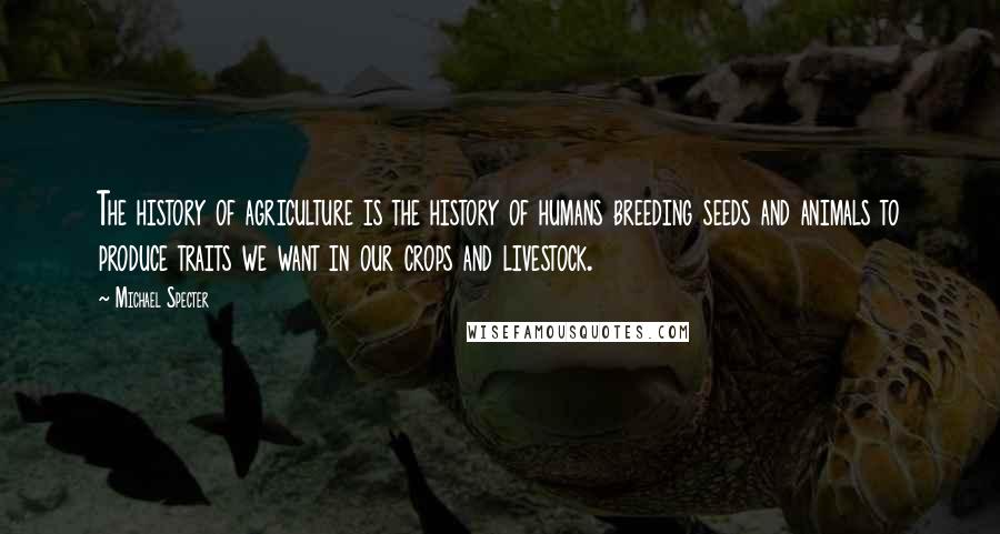 Michael Specter Quotes: The history of agriculture is the history of humans breeding seeds and animals to produce traits we want in our crops and livestock.