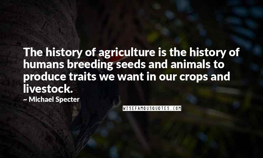 Michael Specter Quotes: The history of agriculture is the history of humans breeding seeds and animals to produce traits we want in our crops and livestock.
