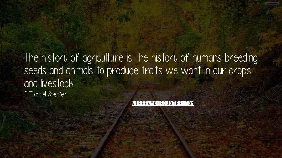 Michael Specter Quotes: The history of agriculture is the history of humans breeding seeds and animals to produce traits we want in our crops and livestock.