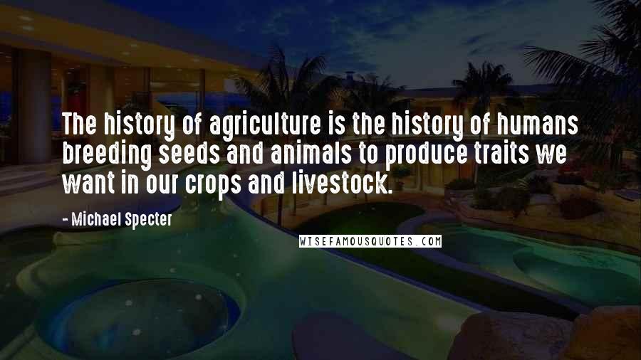 Michael Specter Quotes: The history of agriculture is the history of humans breeding seeds and animals to produce traits we want in our crops and livestock.