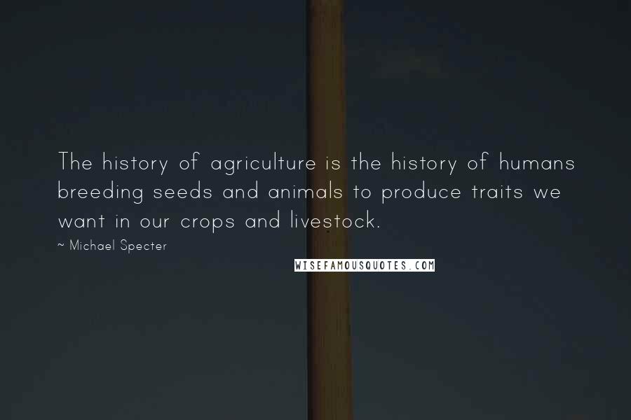 Michael Specter Quotes: The history of agriculture is the history of humans breeding seeds and animals to produce traits we want in our crops and livestock.