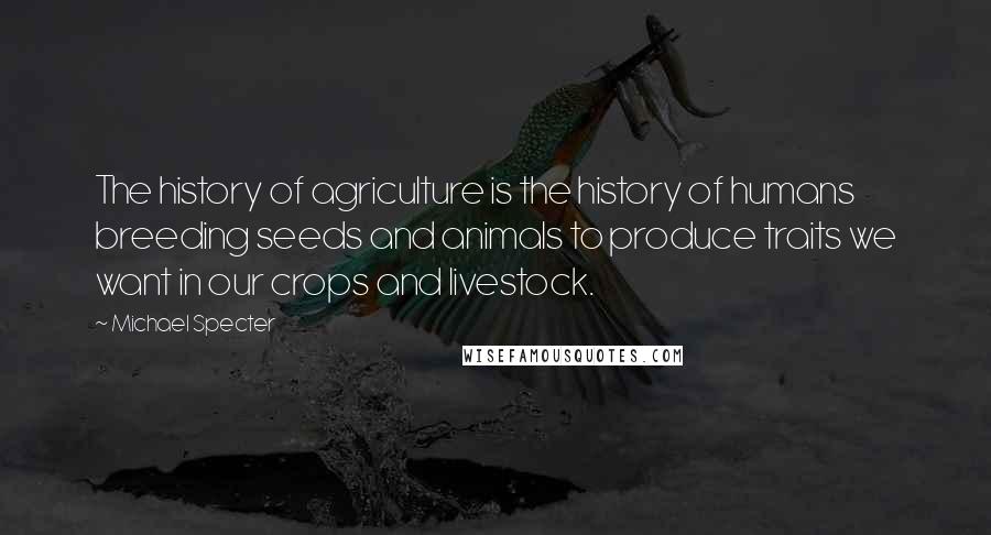 Michael Specter Quotes: The history of agriculture is the history of humans breeding seeds and animals to produce traits we want in our crops and livestock.