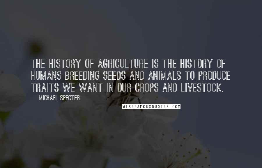 Michael Specter Quotes: The history of agriculture is the history of humans breeding seeds and animals to produce traits we want in our crops and livestock.