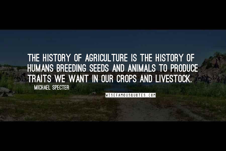 Michael Specter Quotes: The history of agriculture is the history of humans breeding seeds and animals to produce traits we want in our crops and livestock.
