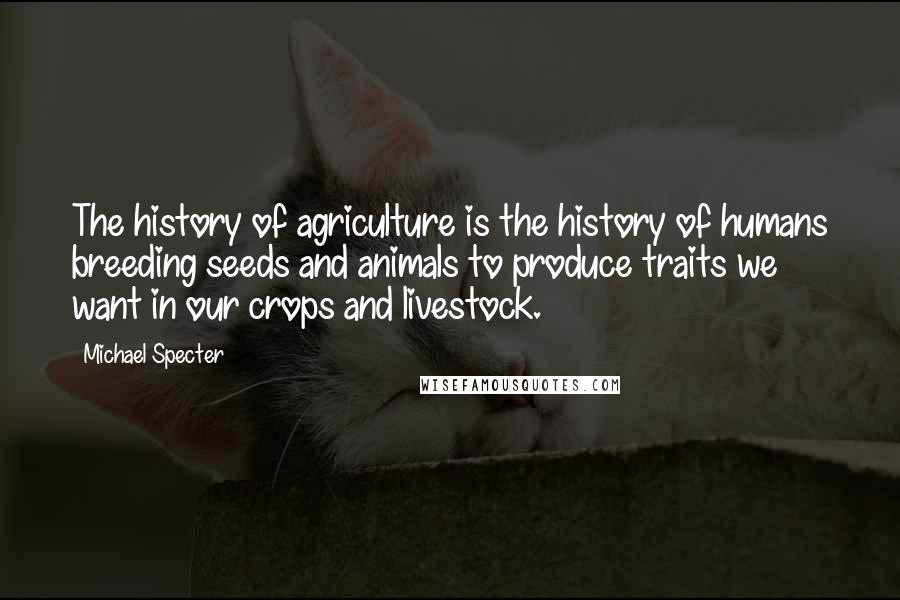 Michael Specter Quotes: The history of agriculture is the history of humans breeding seeds and animals to produce traits we want in our crops and livestock.