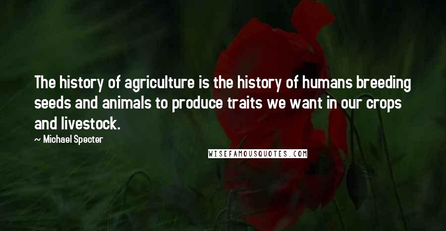 Michael Specter Quotes: The history of agriculture is the history of humans breeding seeds and animals to produce traits we want in our crops and livestock.