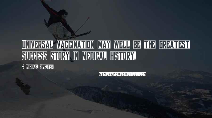 Michael Specter Quotes: Universal vaccination may well be the greatest success story in medical history.