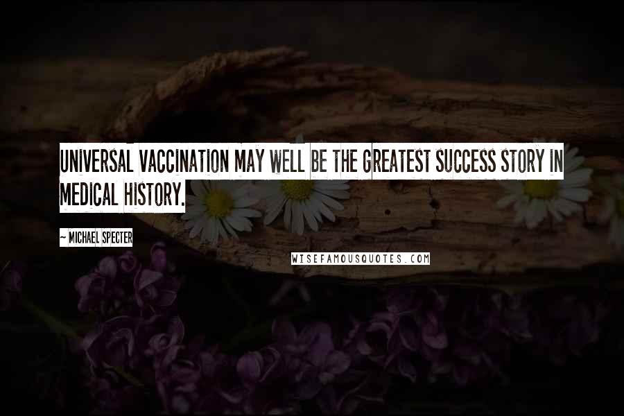 Michael Specter Quotes: Universal vaccination may well be the greatest success story in medical history.