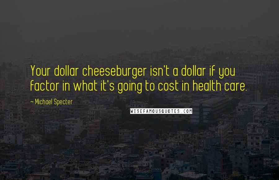 Michael Specter Quotes: Your dollar cheeseburger isn't a dollar if you factor in what it's going to cost in health care.