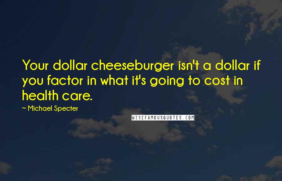 Michael Specter Quotes: Your dollar cheeseburger isn't a dollar if you factor in what it's going to cost in health care.