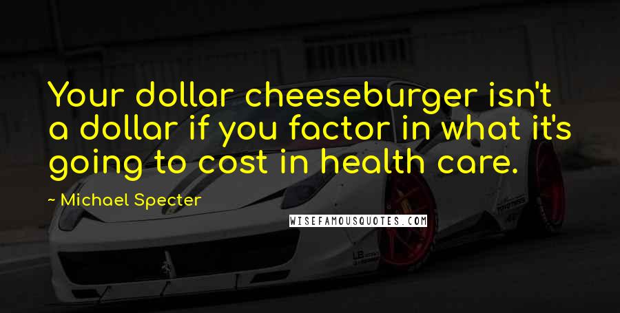 Michael Specter Quotes: Your dollar cheeseburger isn't a dollar if you factor in what it's going to cost in health care.
