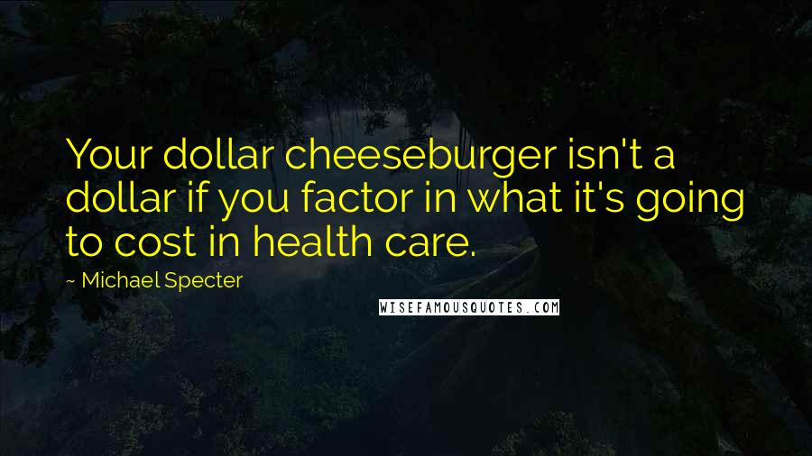 Michael Specter Quotes: Your dollar cheeseburger isn't a dollar if you factor in what it's going to cost in health care.