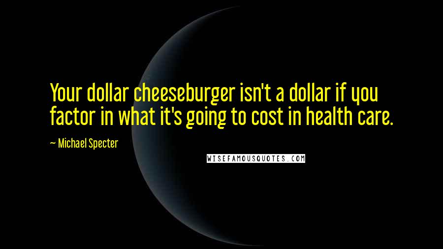 Michael Specter Quotes: Your dollar cheeseburger isn't a dollar if you factor in what it's going to cost in health care.