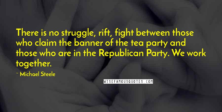 Michael Steele Quotes: There is no struggle, rift, fight between those who claim the banner of the tea party and those who are in the Republican Party. We work together.