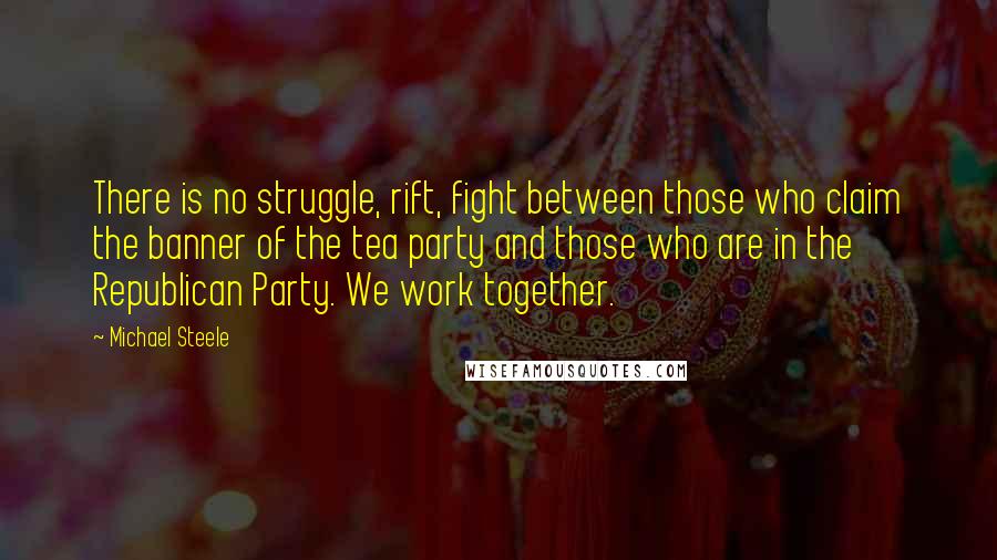 Michael Steele Quotes: There is no struggle, rift, fight between those who claim the banner of the tea party and those who are in the Republican Party. We work together.