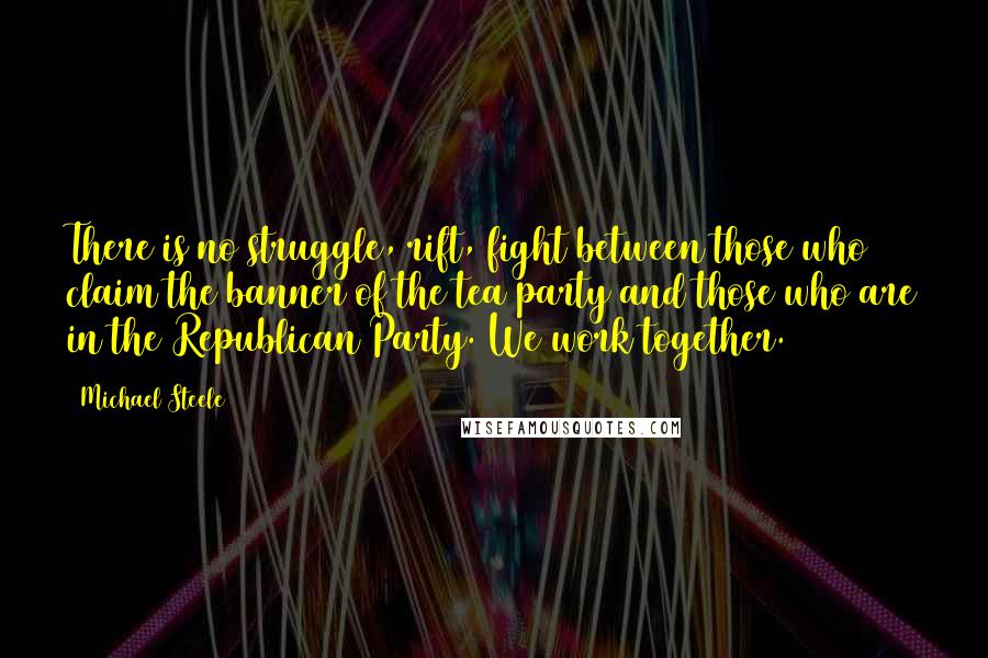 Michael Steele Quotes: There is no struggle, rift, fight between those who claim the banner of the tea party and those who are in the Republican Party. We work together.