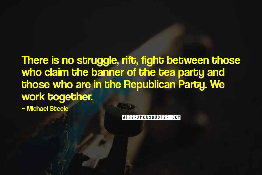 Michael Steele Quotes: There is no struggle, rift, fight between those who claim the banner of the tea party and those who are in the Republican Party. We work together.