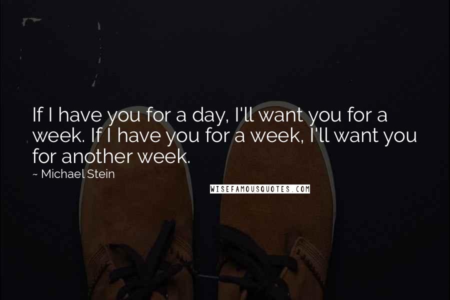 Michael Stein Quotes: If I have you for a day, I'll want you for a week. If I have you for a week, I'll want you for another week.