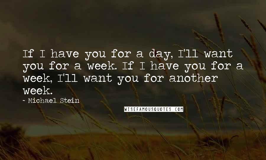 Michael Stein Quotes: If I have you for a day, I'll want you for a week. If I have you for a week, I'll want you for another week.