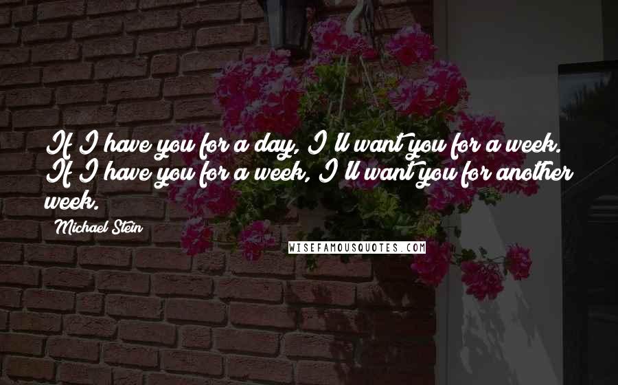 Michael Stein Quotes: If I have you for a day, I'll want you for a week. If I have you for a week, I'll want you for another week.