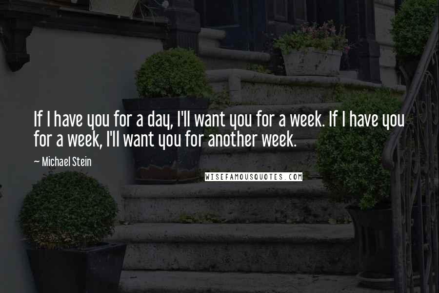 Michael Stein Quotes: If I have you for a day, I'll want you for a week. If I have you for a week, I'll want you for another week.