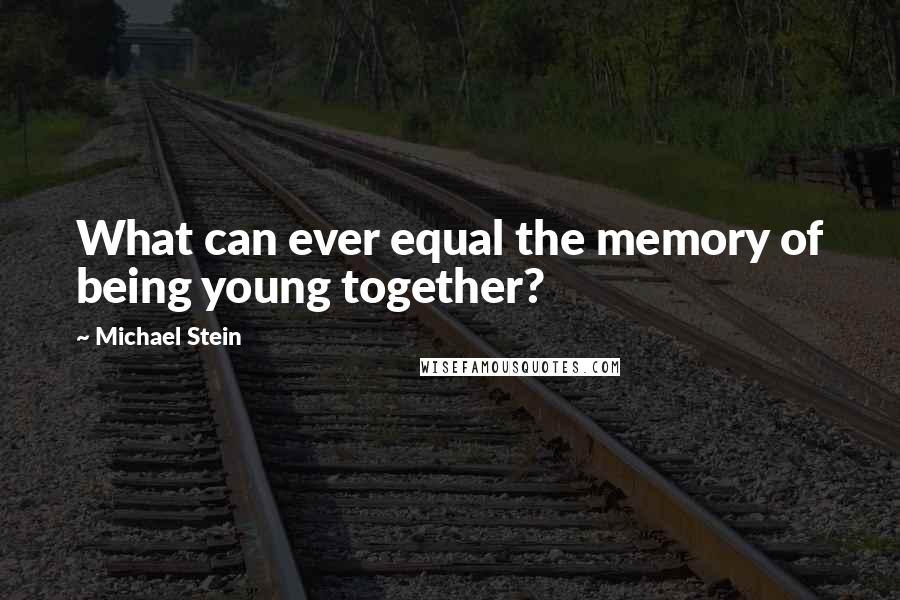 Michael Stein Quotes: What can ever equal the memory of being young together?