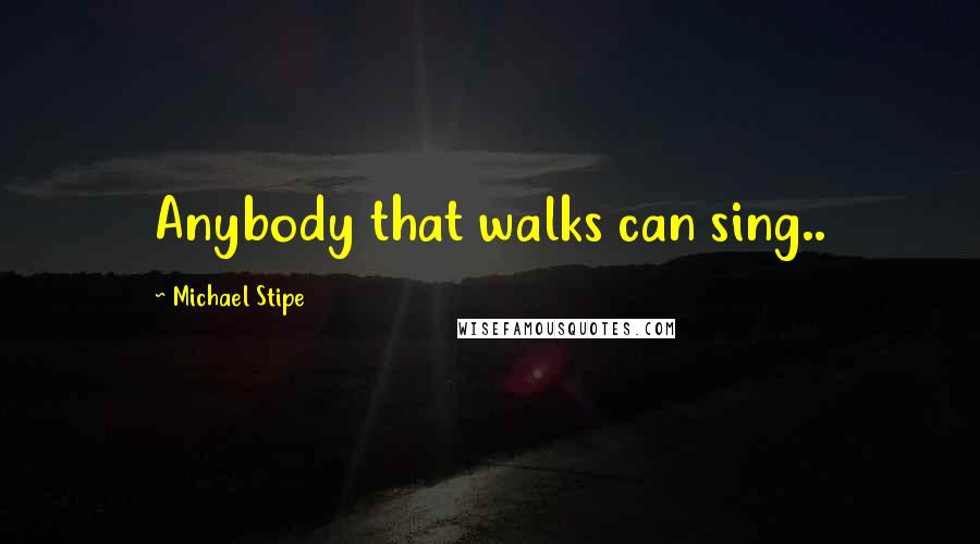 Michael Stipe Quotes: Anybody that walks can sing..