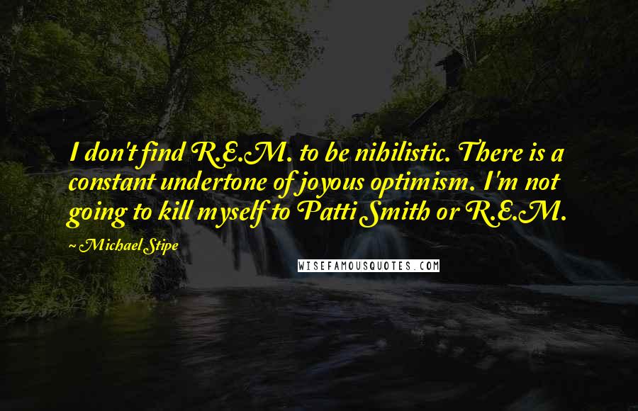 Michael Stipe Quotes: I don't find R.E.M. to be nihilistic. There is a constant undertone of joyous optimism. I'm not going to kill myself to Patti Smith or R.E.M.