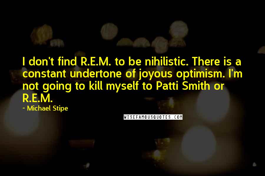 Michael Stipe Quotes: I don't find R.E.M. to be nihilistic. There is a constant undertone of joyous optimism. I'm not going to kill myself to Patti Smith or R.E.M.